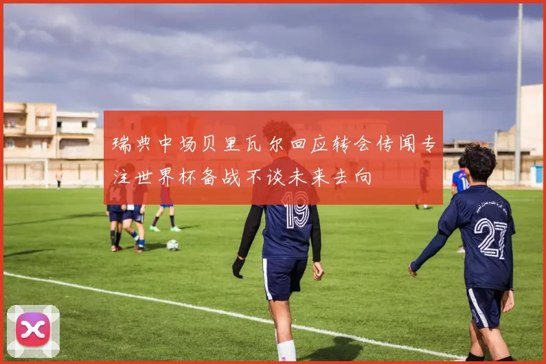 瑞典中场贝里瓦尔回应转会传闻专注世界杯备战不谈未来去向