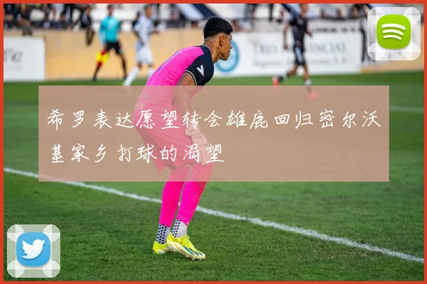 希罗表达愿望转会雄鹿回归密尔沃基家乡打球的渴望