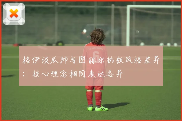 格伊谈瓜帅与图赫尔执教风格差异：核心理念相同表达各异