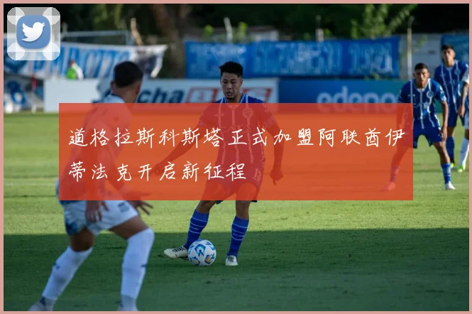 道格拉斯科斯塔正式加盟阿联酋伊蒂法克开启新征程