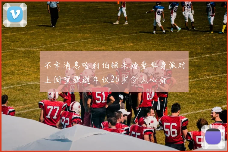 不幸消息哈利伯顿未婚妻单身派对上闺蜜骤逝年仅26岁令人心痛