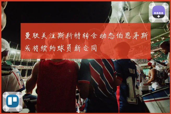 曼联关注斯科特转会动态伯恩茅斯或将续约球员新合同