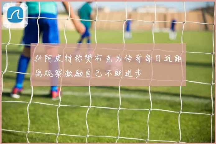 科阿皮特称赞布克为传奇每日近距离观察激励自己不断进步