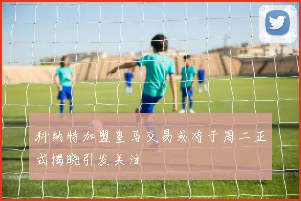 科纳特加盟皇马交易或将于周二正式揭晓引发关注
