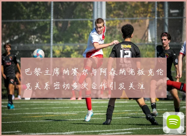 巴黎主席纳赛尔与阿森纳老板克伦克关系密切多次合作引发关注