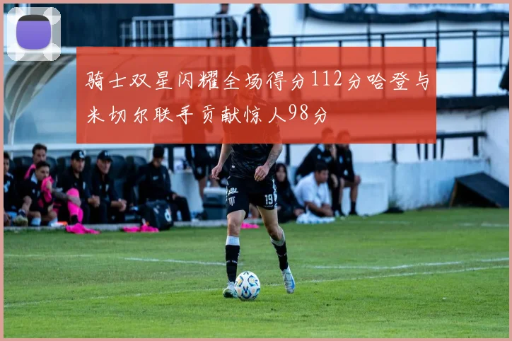 骑士双星闪耀全场得分112分哈登与米切尔联手贡献惊人98分