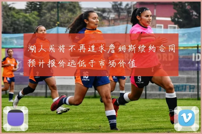 湖人或将不再追求詹姆斯续约合同预计报价远低于市场价值