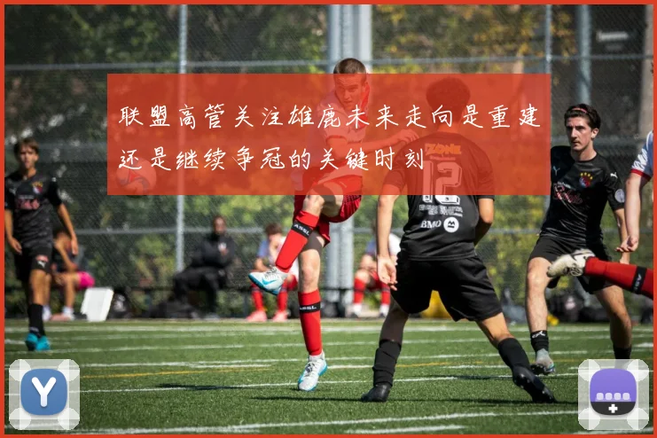 联盟高管关注雄鹿未来走向是重建还是继续争冠的关键时刻